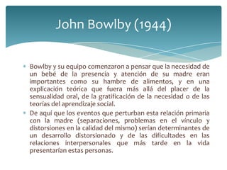 John Bowlby (1944)

Bowlby y su equipo comenzaron a pensar que la necesidad de
un bebé de la presencia y atención de su madre eran
importantes como su hambre de alimentos, y en una
explicación teórica que fuera más allá del placer de la
sensualidad oral, de la gratificación de la necesidad o de las
teorías del aprendizaje social.
De aquí que los eventos que perturban esta relación primaria
con la madre (separaciones, problemas en el vínculo y
distorsiones en la calidad del mismo) serían determinantes de
un desarrollo distorsionado y de las dificultades en las
relaciones interpersonales que más tarde en la vida
presentarían estas personas.
 