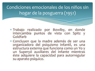Condiciones emocionales de los niños sin
      hogar de la posguerra (1951)


   Trabajo realizado por Bowlby, en donde
   intercambia puntos de vista con Spitz y
   Goldfarb
   Concluyen que la madre además de ser una
   organizadora del psiquismo infantil, es una
   estructura externa que funciona como un Yo y
   un Superyó auxiliares del infante mientras
   éste adquiere la capacidad para autorregular
   su aparato psíquico.
 