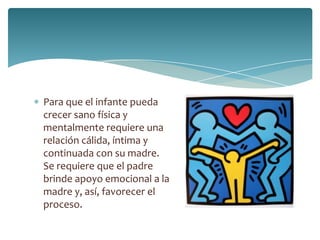 Para que el infante pueda
crecer sano física y
mentalmente requiere una
relación cálida, íntima y
continuada con su madre.
Se requiere que el padre
brinde apoyo emocional a la
madre y, así, favorecer el
proceso.
 