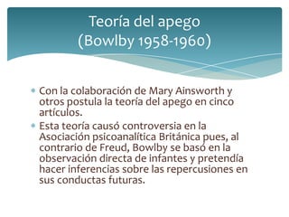 Teoría del apego
        (Bowlby 1958-1960)


Con la colaboración de Mary Ainsworth y
otros postula la teoría del apego en cinco
artículos.
Esta teoría causó controversia en la
Asociación psicoanalítica Británica pues, al
contrario de Freud, Bowlby se basó en la
observación directa de infantes y pretendía
hacer inferencias sobre las repercusiones en
sus conductas futuras.
 
