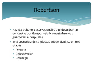 Robertson


Realiza trabajos observacionales que describen las
conductas por tiempos relativamente breves a
guarderías u hospitales.
Esta secuencia de conductas puede dividirse en tres
etapas
  Protesta
  Desesperación
  Desapego
 