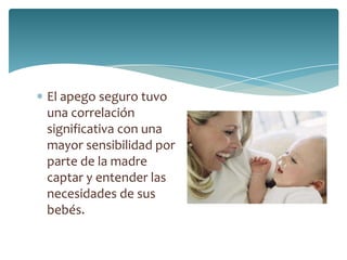 El apego seguro tuvo
una correlación
significativa con una
mayor sensibilidad por
parte de la madre
captar y entender las
necesidades de sus
bebés.
 