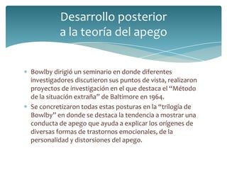 Desarrollo posterior
          a la teoría del apego


Bowlby dirigió un seminario en donde diferentes
investigadores discutieron sus puntos de vista, realizaron
proyectos de investigación en el que destaca el “Método
de la situación extraña” de Baltimore en 1964.
Se concretizaron todas estas posturas en la “trilogía de
Bowlby” en donde se destaca la tendencia a mostrar una
conducta de apego que ayuda a explicar los orígenes de
diversas formas de trastornos emocionales, de la
personalidad y distorsiones del apego.
 