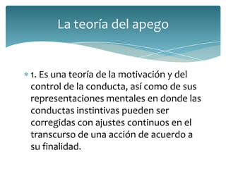 La teoría del apego


1. Es una teoría de la motivación y del
control de la conducta, así como de sus
representaciones mentales en donde las
conductas instintivas pueden ser
corregidas con ajustes continuos en el
transcurso de una acción de acuerdo a
su finalidad.
 