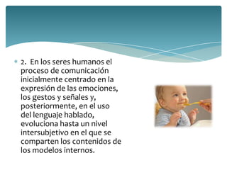 2. En los seres humanos el
proceso de comunicación
inicialmente centrado en la
expresión de las emociones,
los gestos y señales y,
posteriormente, en el uso
del lenguaje hablado,
evoluciona hasta un nivel
intersubjetivo en el que se
comparten los contenidos de
los modelos internos.
 