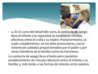 4. En el curso del desarrollo sano, la conducta de apego
  lleva al infante a la capacidad de establecer vínculos
  afectivos entre él o ella y su madre. Posteriormente, se
  suele complementar, en los años preescolares, con el
  sistema de cuidados proporcionados por el padre y por
  otros miembros de la familia-como los hermanos.
La conducta de apego lleva al lento pero paulatino
establecimiento de vínculos afectivos entre el infante y su
familia; y, más tarde, a las formas de relación entre adultos.
 