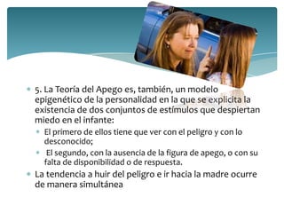 5. La Teoría del Apego es, también, un modelo
epigenético de la personalidad en la que se explicita la
existencia de dos conjuntos de estímulos que despiertan
miedo en el infante:
  El primero de ellos tiene que ver con el peligro y con lo
  desconocido;
   El segundo, con la ausencia de la figura de apego, o con su
  falta de disponibilidad o de respuesta.
La tendencia a huir del peligro e ir hacia la madre ocurre
de manera simultánea
 