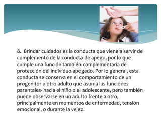 8. Brindar cuidados es la conducta que viene a servir de
complemento de la conducta de apego, por lo que
cumple una función también complementaria de
protección del individuo apegado. Por lo general, esta
conducta se conserva en el comportamiento de un
progenitor u otro adulto que asuma las funciones
parentales- hacia el niño o el adolescente, pero también
puede observarse en un adulto frente a otro,
principalmente en momentos de enfermedad, tensión
emocional, o durante la vejez.
 