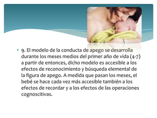 9. El modelo de la conducta de apego se desarrolla
durante los meses medios del primer año de vida (4-7)
a partir de entonces, dicho modelo es accesible a los
efectos de reconocimiento y búsqueda elemental de
la figura de apego. A medida que pasan los meses, el
bebé se hace cada vez más accesible también a los
efectos de recordar y a los efectos de las operaciones
cognoscitivas.
 