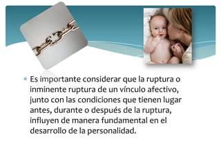 Es importante considerar que la ruptura o
inminente ruptura de un vínculo afectivo,
junto con las condiciones que tienen lugar
antes, durante o después de la ruptura,
influyen de manera fundamental en el
desarrollo de la personalidad.
 