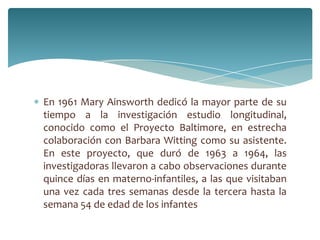 En 1961 Mary Ainsworth dedicó la mayor parte de su
tiempo a la investigación estudio longitudinal,
conocido como el Proyecto Baltimore, en estrecha
colaboración con Barbara Witting como su asistente.
En este proyecto, que duró de 1963 a 1964, las
investigadoras llevaron a cabo observaciones durante
quince días en materno-infantiles, a las que visitaban
una vez cada tres semanas desde la tercera hasta la
semana 54 de edad de los infantes
 
