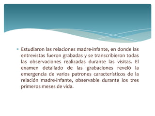 Estudiaron las relaciones madre-infante, en donde las
entrevistas fueron grabadas y se transcribieron todas
las observaciones realizadas durante las visitas. El
examen detallado de las grabaciones reveló la
emergencia de varios patrones característicos de la
relación madre-infante, observable durante los tres
primeros meses de vida.
 