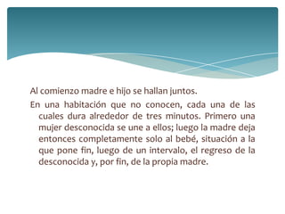 Al comienzo madre e hijo se hallan juntos.
En una habitación que no conocen, cada una de las
  cuales dura alrededor de tres minutos. Primero una
  mujer desconocida se une a ellos; luego la madre deja
  entonces completamente solo al bebé, situación a la
  que pone fin, luego de un intervalo, el regreso de la
  desconocida y, por fin, de la propia madre.
 