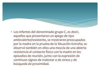 Los infantes del denominado grupo C, es decir,
aquellos que presentaron un apego de tipo
ambivalente/resistente, se mostraron preocupados
por la madre en la prueba de la Situación Extraña; se
observó también en ellos una mezcla de una abierta
resistencia al contacto físico con la madre en los
episodios de reunión, junto con la expresión de
continuos signos de malestar o de stress y de
búsqueda de proximidad.
 
