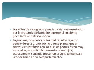 Los niños de este grupo parecían estar más asustados
por la presencia de la madre que por el ambiente
poco familiar o desconocido
La gran mayoría de los niños maltratados cayeron
dentro de este grupo, por lo que se piensa que en
ciertas circunstancias en las que los padres están muy
asustados, estos tienden a asustar a sus hijos,
especialmente cuando presentan alguna tendencia a
la disociación en su comportamiento.
 