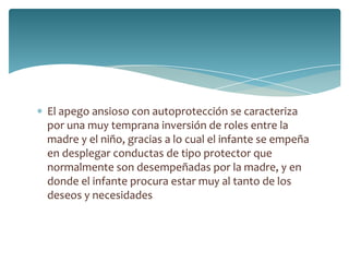 El apego ansioso con autoprotección se caracteriza
por una muy temprana inversión de roles entre la
madre y el niño, gracias a lo cual el infante se empeña
en desplegar conductas de tipo protector que
normalmente son desempeñadas por la madre, y en
donde el infante procura estar muy al tanto de los
deseos y necesidades
 