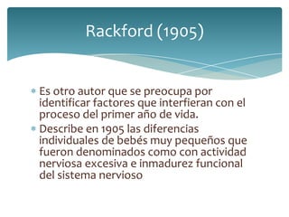 Rackford (1905)


Es otro autor que se preocupa por
identificar factores que interfieran con el
proceso del primer año de vida.
Describe en 1905 las diferencias
individuales de bebés muy pequeños que
fueron denominados como con actividad
nerviosa excesiva e inmadurez funcional
del sistema nervioso
 