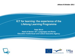 Athens 8 October 2011 ICT for learning: the experience of the Lifelong Learning ProgrammePeter BirchHead of Sector: ICT, Languages and RomaEducation Audiovisual and Culture Executive Agency  