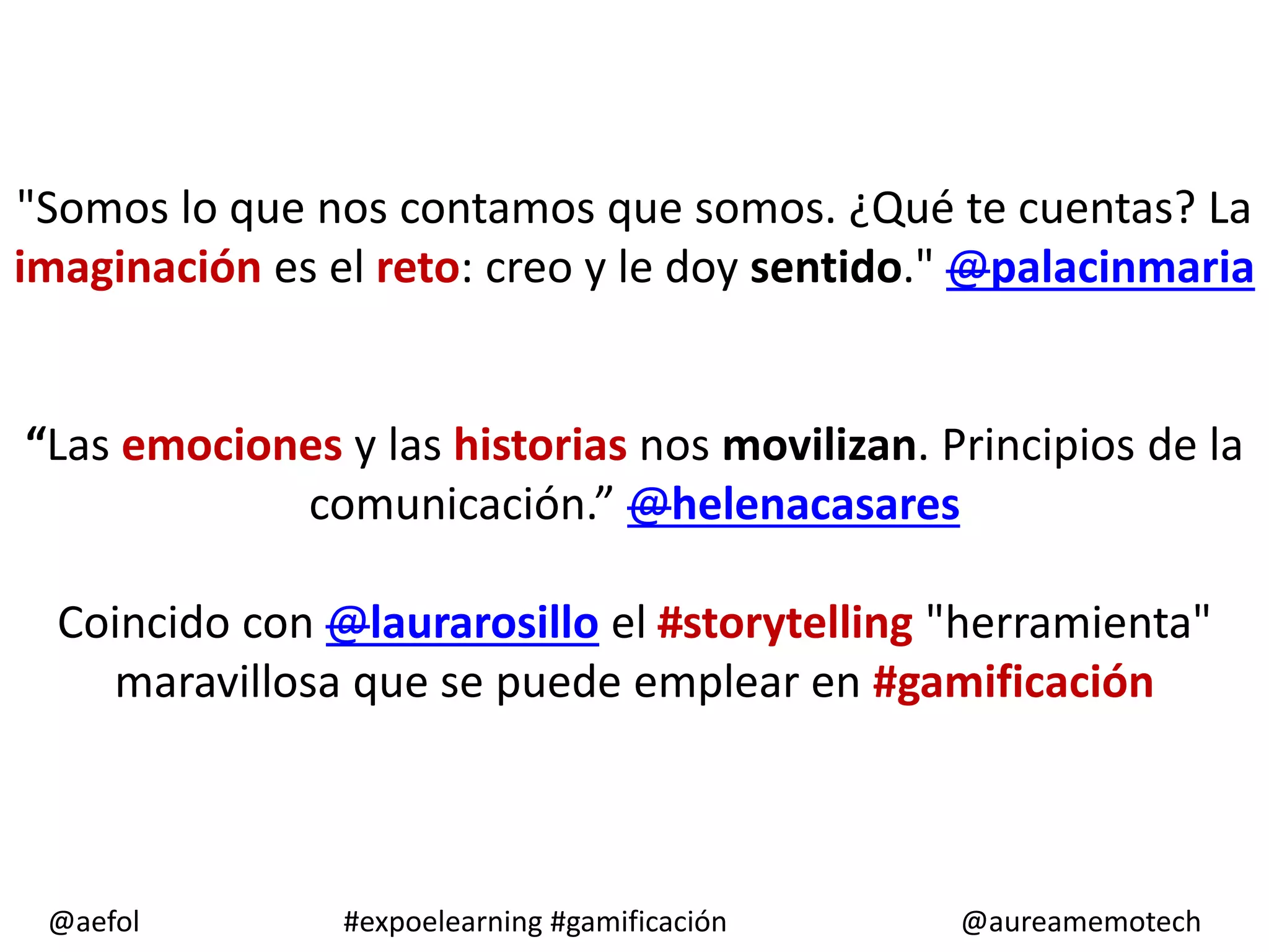 "Somos lo que nos contamos que somos. ¿Qué te cuentas? La
imaginación es el reto: creo y le doy sentido." @palacinmaria
“Las emociones y las historias nos movilizan. Principios de la
comunicación.” @helenacasares
Coincido con @laurarosillo el #storytelling "herramienta"
maravillosa que se puede emplear en #gamificación
@aefol
#expoelearning #gamificación
@aureamemotech