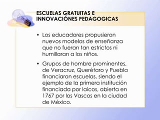 ESCUELAS GRATUITAS E
INNOVACIÓNES PEDAGOGICAS
• Los educadores propusieron
nuevos modelos de enseñanza
que no fueran tan estrictos ni
humillaran a los niños.
• Grupos de hombre prominentes,
de Veracruz, Querétaro y Puebla
financiaron escuelas, siendo el
ejemplo de la primera institución
financiada por laicos, abierta en
1767 por los Vascos en la ciudad
de México.

 