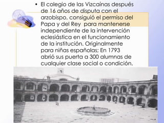 • El colegio de las Vizcaínas después
de 16 años de disputa con el
arzobispo, consiguió el permiso del
Papa y del Rey para mantenerse
independiente de la intervención
eclesiástica en el funcionamiento
de la institución. Originalmente
para niñas españolas; En 1793
abrió sus puerta a 300 alumnas de
cualquier clase social o condición.

 