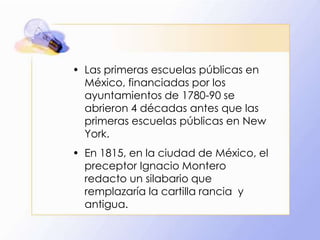 • Las primeras escuelas públicas en
México, financiadas por los
ayuntamientos de 1780-90 se
abrieron 4 décadas antes que las
primeras escuelas públicas en New
York.
• En 1815, en la ciudad de México, el
preceptor Ignacio Montero
redacto un silabario que
remplazaría la cartilla rancia y
antigua.

 