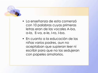 • La enseñanza de esta comenzó
con 10 palabras cuyas primeras
letras eran de las vocales A-ba,
a-la, E-va, e-le, I-ra, I-ba.
• En cuanto a la educación de las
niñas varios padres, aun no
aceptaban que supieran leer ni
escribir para que no las sedujeran
con papeles amatorios.

 