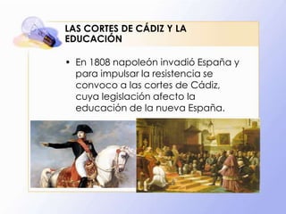LAS CORTES DE CÁDIZ Y LA
EDUCACIÓN
• En 1808 napoleón invadió España y
para impulsar la resistencia se
convoco a las cortes de Cádiz,
cuya legislación afecto la
educación de la nueva España.

 