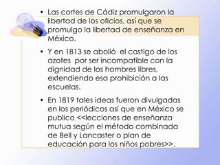 • Las cortes de Cádiz promulgaron la
libertad de los oficios, así que se
promulgo la libertad de enseñanza en
México.
• Y en 1813 se abolió el castigo de los
azotes por ser incompatible con la
dignidad de los hombres libres,
extendiendo esa prohibición a las
escuelas.
• En 1819 tales ideas fueron divulgadas
en los periódicos así que en México se
publico <<lecciones de enseñanza
mutua según el método combinada
de Bell y Lancaster o plan de
educación para los niños pobres>>.

 