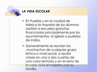 LA VIDA ESCOLAR
• En Puebla y en la ciudad de
México la mayoría de los alumnos
asistían a escuelas gratuitas
financiadas principalmente por los
ayuntamientos, la iglesia o pueblos
de indios.
• Generalmente se reunían los
,muchachos de cualquier grupo
étnico o nivel social, a recibir
clases en uno o dos cuartos de
una casa rentada y en el resto de
la casa vivía el maestro con su
familia.

 