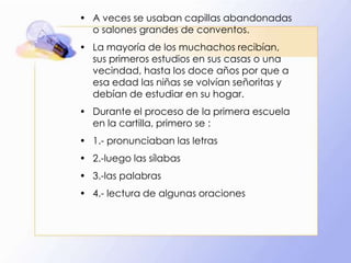• A veces se usaban capillas abandonadas
o salones grandes de conventos.
• La mayoría de los muchachos recibían,
sus primeros estudios en sus casas o una
vecindad, hasta los doce años por que a
esa edad las niñas se volvían señoritas y
debían de estudiar en su hogar.
• Durante el proceso de la primera escuela
en la cartilla, primero se :
• 1.- pronunciaban las letras
• 2.-luego las sílabas
• 3.-las palabras
• 4.- lectura de algunas oraciones

 
