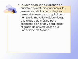 • Los que si seguían estudiando en
cuanto a sus estudios superiores, los
jóvenes estudiaban en colegios o
seminarios fuera de la capital pero
siempre la mayoría viajaban luego
a la ciudad de México para
examinarse en artes y para recibir
el grado de universitarios en la
universidad de México.

 