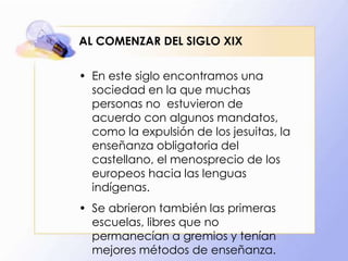 AL COMENZAR DEL SIGLO XIX
• En este siglo encontramos una
sociedad en la que muchas
personas no estuvieron de
acuerdo con algunos mandatos,
como la expulsión de los jesuitas, la
enseñanza obligatoria del
castellano, el menosprecio de los
europeos hacia las lenguas
indígenas.

• Se abrieron también las primeras
escuelas, libres que no
permanecían a gremios y tenían
mejores métodos de enseñanza.

 