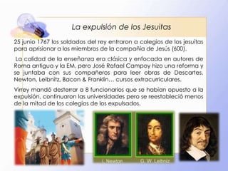 La expulsión de los Jesuitas
25 junio 1767 los soldados del rey entraron a colegios de los jesuitas
para aprisionar a los miembros de la compañía de Jesús (600).
La calidad de la enseñanza era clásica y enfocada en autores de
Roma antigua y la EM, pero José Rafael Campoy hizo una reforma y
se juntaba con sus compañeros para leer obras de Descartes,
Newton, Leibnitz, Bacon & Franklin… cursos extracurriculares.
Virrey mandó desterrar a 8 funcionarios que se habían opuesto a la
expulsión, continuaron las universidades pero se reestableció menos
de la mitad de los colegios de los expulsados.

 