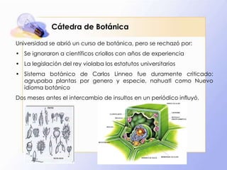 Cátedra de Botánica
Universidad se abrió un curso de botánica, pero se rechazó por:
• Se ignoraron a científicos criollos con años de experiencia
• La legislación del rey violaba los estatutos universitarios

• Sistema botánico de Carlos Linneo fue duramente criticado:
agrupaba plantas por genero y especie, nahuatl como Nuevo
idioma botánico
Dos meses antes el intercambio de insultos en un periódico influyó.

 