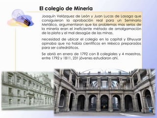 El colegio de Mineria
Joaquín Velázquez de León y Juan Lucas de Lasaga que
consiguieron la aprobación real para un Seminario
Metálico, argumentaron que los problemas mas serios de
la minería eran el ineficiente método de amalgamación
de la plata y el mal desagüe de las minas.
necesidad de ubicar el colegio en la capital y Elhyuyar
opinaba que no había científicos en México preparados
para ser catedráticos.
Se abrió en enero de 1792 con 8 colegiales y 4 maestros,
entre 1792 y 1811, 231 jóvenes estudiaron ahí.

 