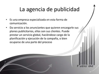 La agencia de publicidad Es una empresa especializada en esta forma de comunicación. Da servicio a los anunciantes que quieren encargarle sus planes publicitarios, ellos son sus clientes. Puede prestar un servicio global, haciéndose cargo de la planificación y ejecución de la campaña, o bien ocuparse de una parte del proceso 