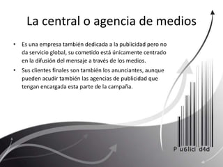 La central o agencia de medios Es una empresa también dedicada a la publicidad pero no da servicio global, su cometido está únicamente centrado en la difusión del mensaje a través de los medios. Sus clientes finales son también los anunciantes, aunque pueden acudir también las agencias de publicidad que tengan encargada esta parte de la campaña. 