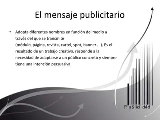 El mensaje publicitarioAdopta diferentes nombres en función del medio a través del que se transmite (módulo, página, revista, cartel, spot, banner ...). Es el resultado de un trabajo creativo, responde a la necesidad de adaptarse a un público concreto y siempre tiene una intención persuasiva. 