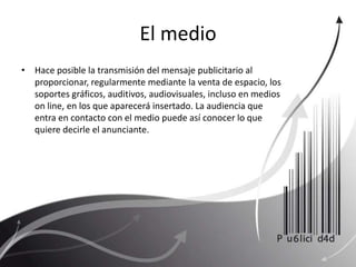 El medioHace posible la transmisión del mensaje publicitario al proporcionar, regularmente mediante la venta de espacio, los soportes gráficos, auditivos, audiovisuales, incluso en medios on line, en los que aparecerá insertado. La audiencia que entra en contacto con el medio puede así conocer lo que quiere decirle el anunciante.