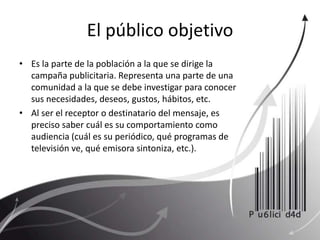 El público objetivo Es la parte de la población a la que se dirige la campaña publicitaria. Representa una parte de una comunidad a la que se debe investigar para conocer sus necesidades, deseos, gustos, hábitos, etc. Al ser el receptor o destinatario del mensaje, es preciso saber cuál es su comportamiento como audiencia (cuál es su periódico, qué programas de televisión ve, qué emisora sintoniza, etc.). 