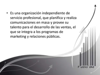 Es una organización independiente de servicio profesional, que planifica y realiza comunicaciones en masa y provee su talento para el desarrollo de las ventas, el que se integra a los programas de marketing y relaciones públicas.