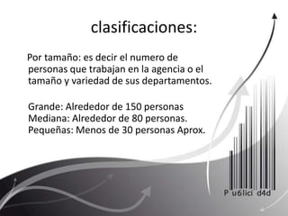 clasificaciones:     Por tamaño: es decir el numero de personas que trabajan en la agencia o el tamaño y variedad de sus departamentos. Grande: Alrededor de 150 personasMediana: Alrededor de 80 personas. Pequeñas: Menos de 30 personas Aprox. 