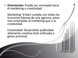 Orientación: Puede ser orientada hacia el marketing o creatividad. Marketing: Si bien cumple con todas las funciones básicas de una agencia, estan mas orientadas al marketing que a la creatividad. Creatividad: Desarrollan publicidad altamente creativa (más enfocada a ganar premios)