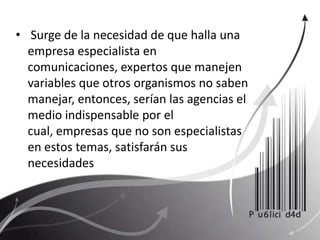  Surge de la necesidad de que halla una empresa especialista en comunicaciones, expertos que manejen variables que otros organismos no saben manejar, entonces, serían las agencias el medio indispensable por el cual, empresas que no son especialistas en estos temas, satisfarán sus necesidades