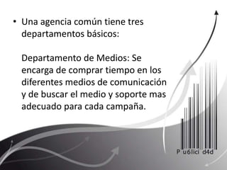 Una agencia común tiene tres departamentos básicos: Departamento de Medios: Se encarga de comprar tiempo en los diferentes medios de comunicación y de buscar el medio y soporte mas adecuado para cada campaña. 