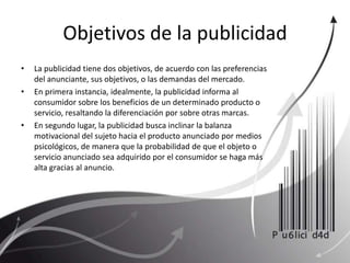 Objetivos de la publicidadLa publicidad tiene dos objetivos, de acuerdo con las preferencias del anunciante, sus objetivos, o las demandas del mercado.En primera instancia, idealmente, la publicidad informa al consumidor sobre los beneficios de un determinado producto o servicio, resaltando la diferenciación por sobre otras marcas.En segundo lugar, la publicidad busca inclinar la balanza motivacional del sujeto hacia el producto anunciado por medios psicológicos, de manera que la probabilidad de que el objeto o servicio anunciado sea adquirido por el consumidor se haga más alta gracias al anuncio.