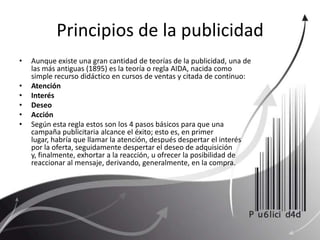 Principios de la publicidadAunque existe una gran cantidad de teorías de la publicidad, una de las más antiguas (1895) es la teoría o regla AIDA, nacida como simple recurso didáctico en cursos de ventas y citada de continuo:Atención Interés Deseo Acción Según esta regla estos son los 4 pasos básicos para que una campaña publicitaria alcance el éxito; esto es, en primer lugar, habría que llamar la atención, después despertar el interés por la oferta, seguidamente despertar el deseo de adquisición y, finalmente, exhortar a la reacción, u ofrecer la posibilidad de reaccionar al mensaje, derivando, generalmente, en la compra.