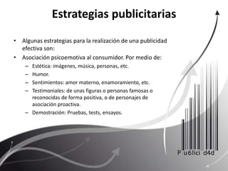 Estrategias publicitariasAlgunas estrategias para la realización de una publicidad efectiva son:Asociación psicoemotiva al consumidor. Por medio de: Estética: imágenes, música, personas, etc.Humor.Sentimientos: amor materno, enamoramiento, etc.Testimoniales: de unas figuras o personas famosas o reconocidas de forma positiva, o de personajes de asociación proactiva.Demostración: Pruebas, tests, ensayos.