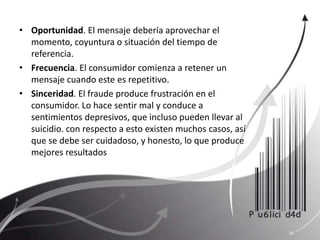 Oportunidad. El mensaje debería aprovechar el momento, coyuntura o situación del tiempo de referencia.Frecuencia. El consumidor comienza a retener un mensaje cuando este es repetitivo.Sinceridad. El fraude produce frustración en el consumidor. Lo hace sentir mal y conduce a sentimientos depresivos, que incluso pueden llevar al suicidio. con respecto a esto existen muchos casos, así que se debe ser cuidadoso, y honesto, lo que produce mejores resultados
